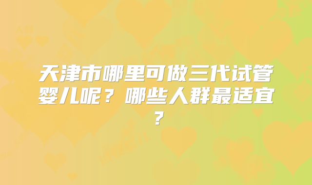 天津市哪里可做三代试管婴儿呢？哪些人群最适宜？