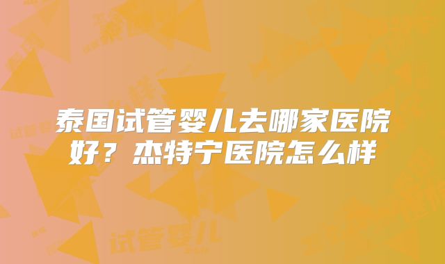 泰国试管婴儿去哪家医院好？杰特宁医院怎么样