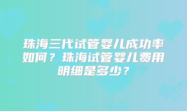 珠海三代试管婴儿成功率如何？珠海试管婴儿费用明细是多少？