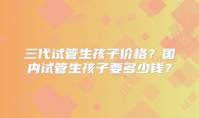 三代试管生孩子价格?国内试管生孩子要多少钱?