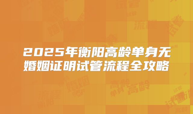 2025年衡阳高龄单身无婚姻证明试管流程全攻略