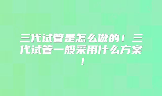 三代试管是怎么做的！三代试管一般采用什么方案！