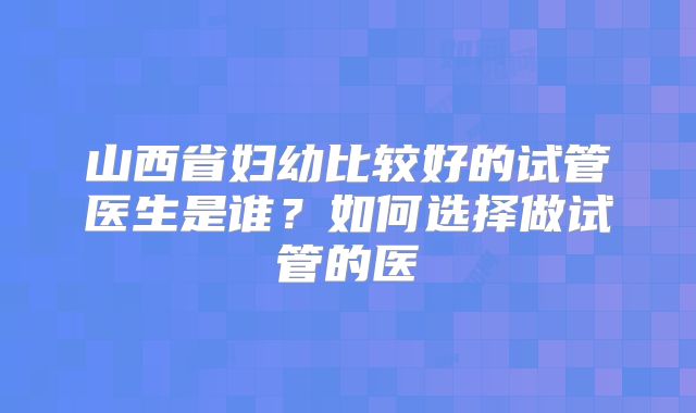 山西省妇幼比较好的试管医生是谁？如何选择做试管的医