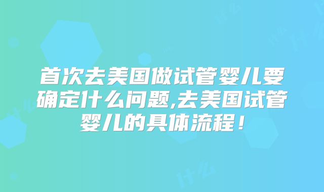 首次去美国做试管婴儿要确定什么问题,去美国试管婴儿的具体流程！