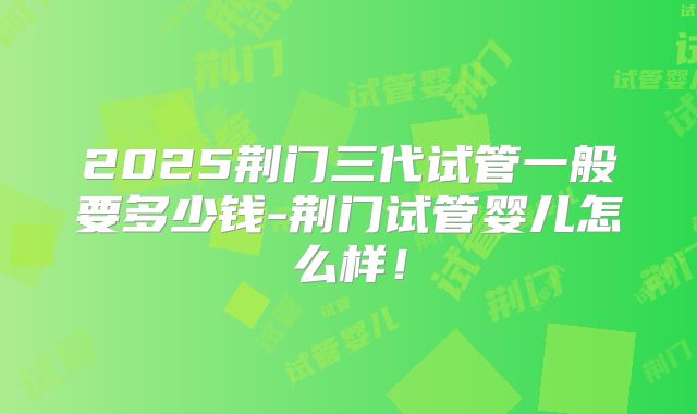 2025荆门三代试管一般要多少钱-荆门试管婴儿怎么样！