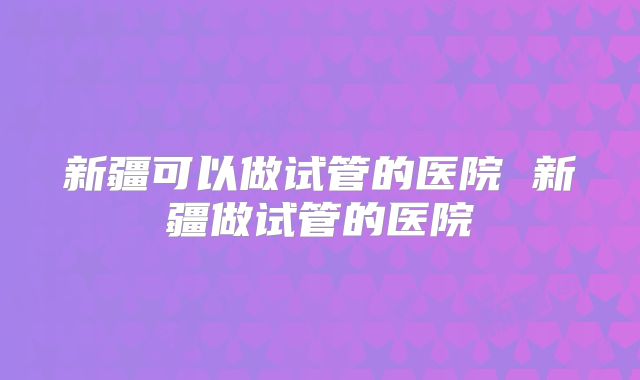 新疆可以做试管的医院 新疆做试管的医院