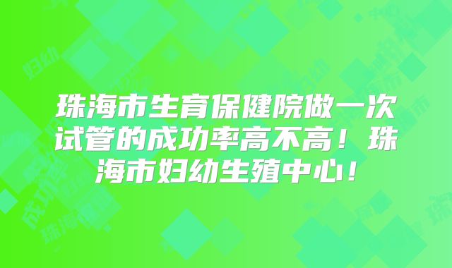 珠海市生育保健院做一次试管的成功率高不高!珠海市妇幼生殖中心!