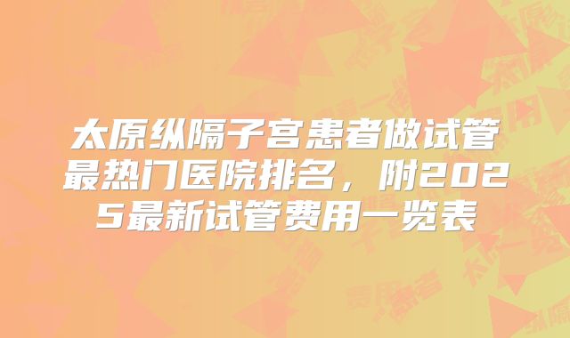 太原纵隔子宫患者做试管最热门医院排名，附2025最新试管费用一览表