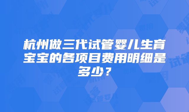 杭州做三代试管婴儿生育宝宝的各项目费用明细是多少？