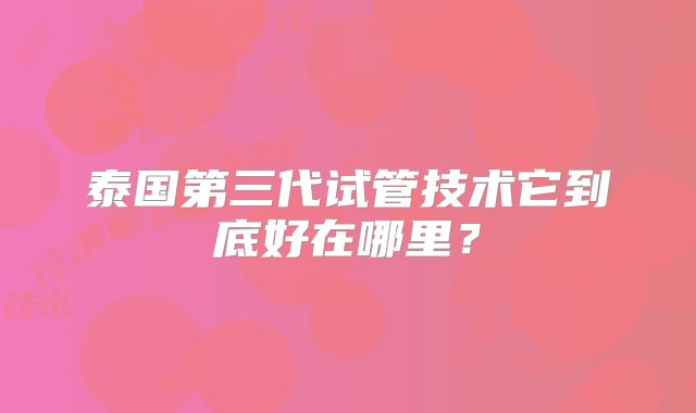 泰国第三代试管技术它到底好在哪里？