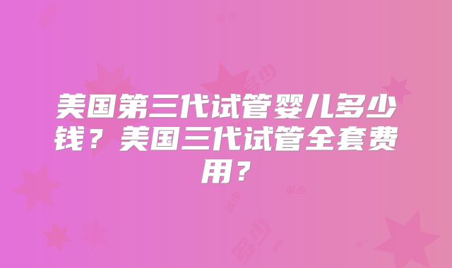美国第三代试管婴儿多少钱？美国三代试管全套费用？