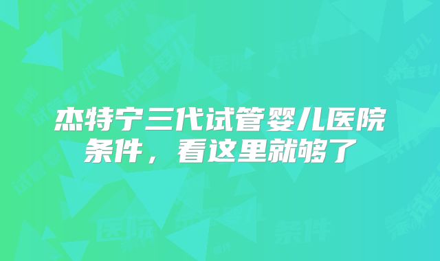 杰特宁三代试管婴儿医院条件，看这里就够了