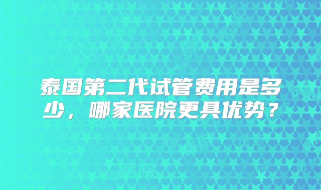泰国第二代试管费用是多少，哪家医院更具优势？