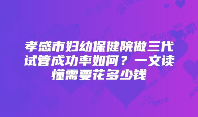 孝感市妇幼保健院做三代试管成功率如何？一文读懂需要花多少钱