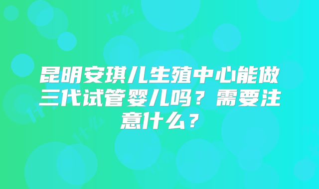 昆明安琪儿生殖中心能做三代试管婴儿吗？需要注意什么？