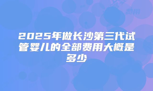 2025年做长沙第三代试管婴儿的全部费用大概是多少