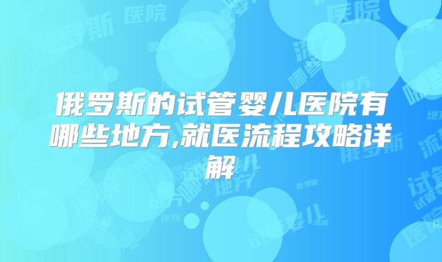 俄罗斯的试管婴儿医院有哪些地方,就医流程攻略详解