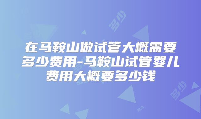 在马鞍山做试管大概需要多少费用-马鞍山试管婴儿费用大概要多少钱