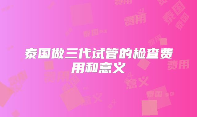 泰国做三代试管的检查费用和意义