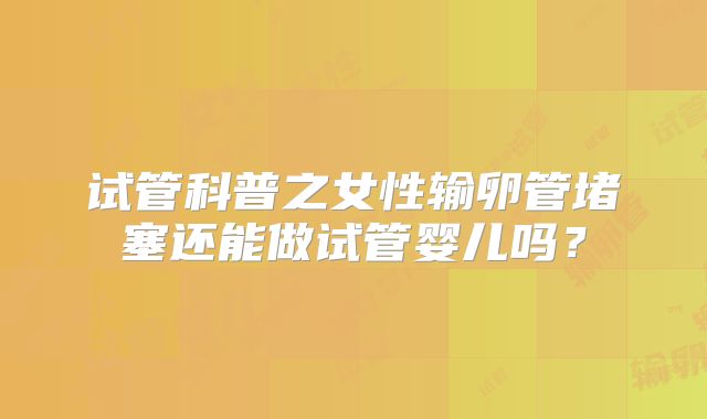 试管科普之女性输卵管堵塞还能做试管婴儿吗？