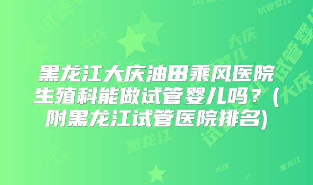黑龙江大庆油田乘风医院生殖科能做试管婴儿吗？(附黑龙江试管医院排名)