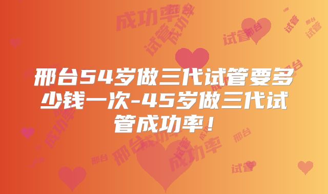 邢台54岁做三代试管要多少钱一次-45岁做三代试管成功率！