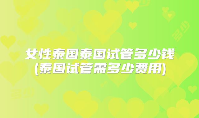 女性泰国泰国试管多少钱(泰国试管需多少费用)