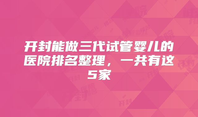开封能做三代试管婴儿的医院排名整理，一共有这5家