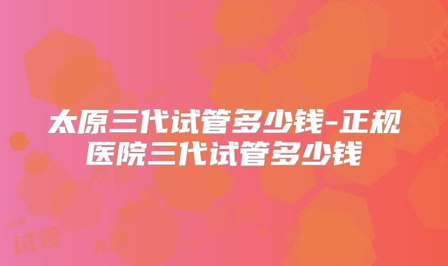 太原三代试管多少钱-正规医院三代试管多少钱