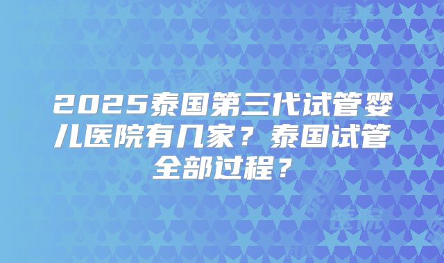 2025泰国第三代试管婴儿医院有几家？泰国试管全部过程？