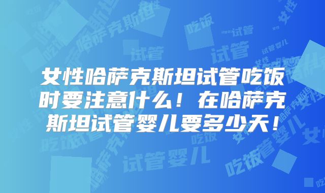 女性哈萨克斯坦试管吃饭时要注意什么!在哈萨克斯坦试管婴儿要多少天!