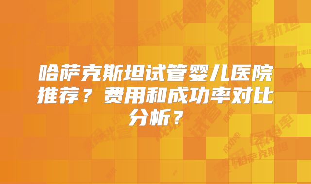 哈萨克斯坦试管婴儿医院推荐？费用和成功率对比分析？