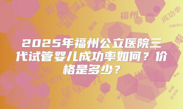 2025年福州公立医院三代试管婴儿成功率如何?价格是多少?
