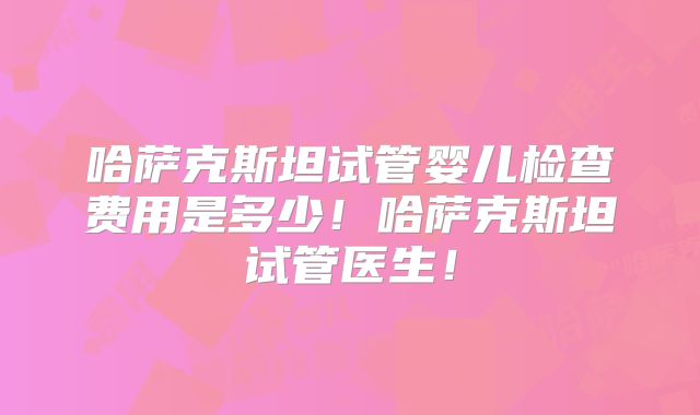 哈萨克斯坦试管婴儿检查费用是多少！哈萨克斯坦试管医生！