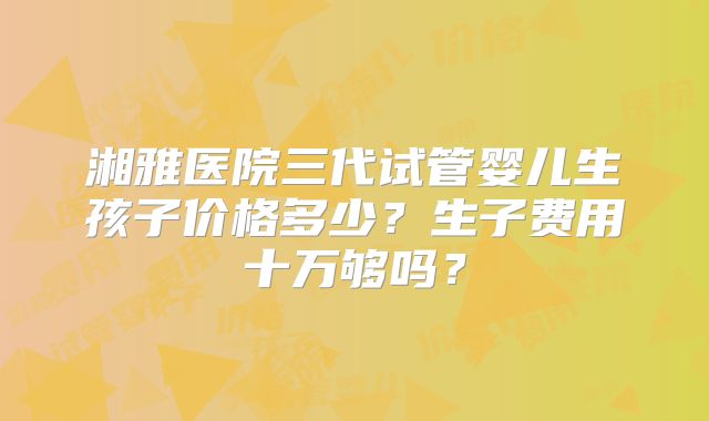 湘雅医院三代试管婴儿生孩子价格多少？生子费用十万够吗？