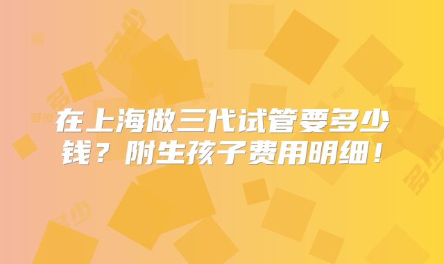 在上海做三代试管要多少钱？附生孩子费用明细！