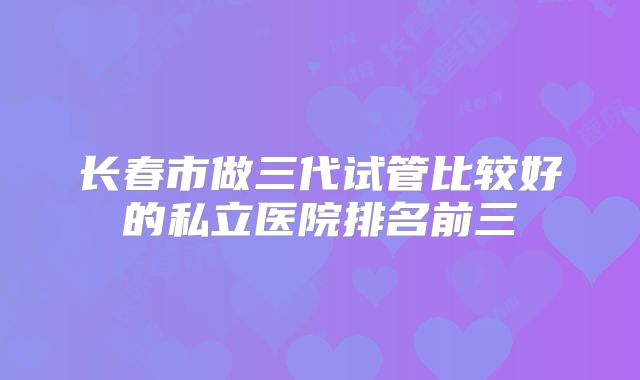 长春市做三代试管比较好的私立医院排名前三