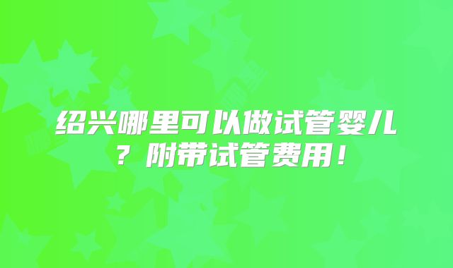 绍兴哪里可以做试管婴儿？附带试管费用！