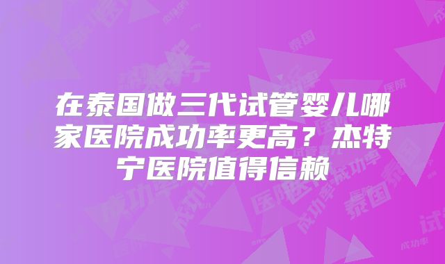 在泰国做三代试管婴儿哪家医院成功率更高？杰特宁医院值得信赖