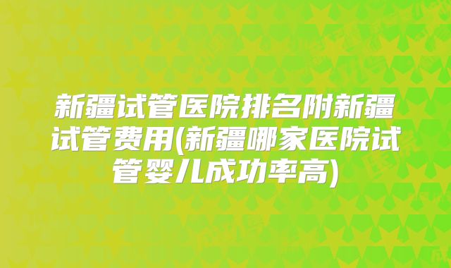 新疆试管医院排名附新疆试管费用(新疆哪家医院试管婴儿成功率高)