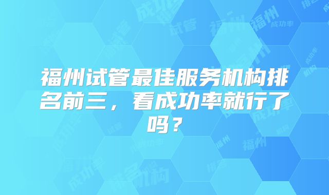 福州试管最佳服务机构排名前三，看成功率就行了吗？