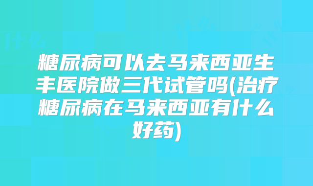 糖尿病可以去马来西亚生丰医院做三代试管吗(治疗糖尿病在马来西亚有什么好药)