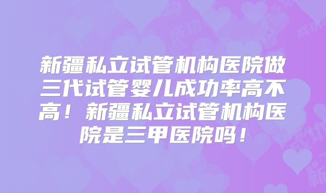 新疆私立试管机构医院做三代试管婴儿成功率高不高!新疆私立试管机构医院是三甲医院吗!