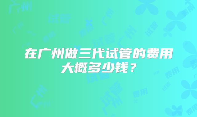 在广州做三代试管的费用大概多少钱？