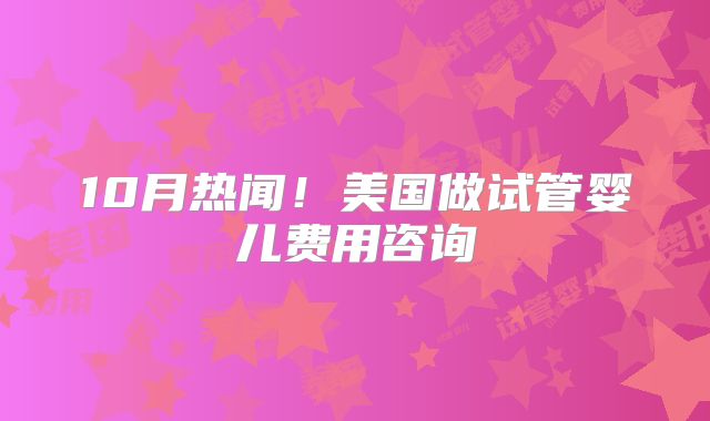 10月热闻！美国做试管婴儿费用咨询