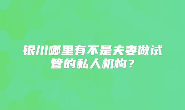 银川哪里有不是夫妻做试管的私人机构？