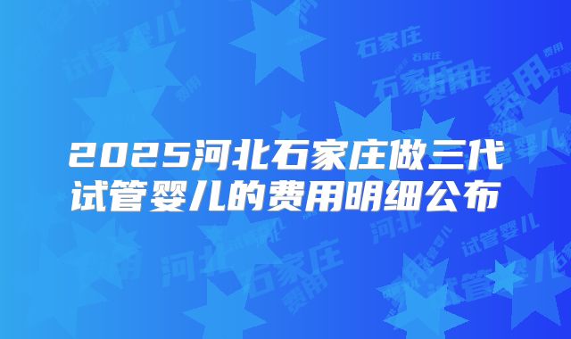 2025河北石家庄做三代试管婴儿的费用明细公布