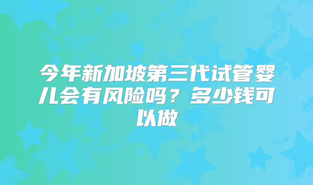 今年新加坡第三代试管婴儿会有风险吗？多少钱可以做