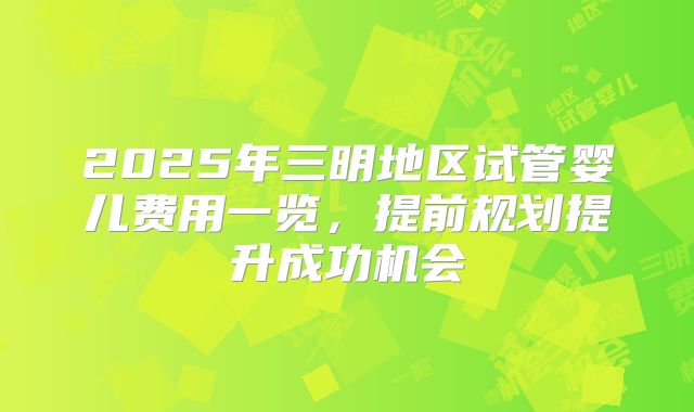 2025年三明地区试管婴儿费用一览，提前规划提升成功机会
