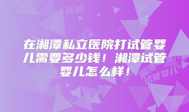 在湘潭私立医院打试管婴儿需要多少钱！湘潭试管婴儿怎么样！